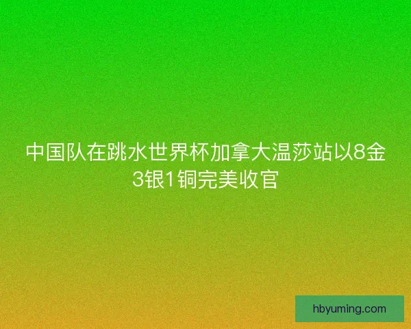 中国队在跳水世界杯加拿大温莎站以8金3银1铜完美收官