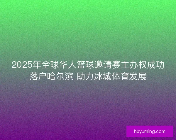 2025年全球华人篮球邀请赛主办权成功落户哈尔滨 助力冰城体育发展
