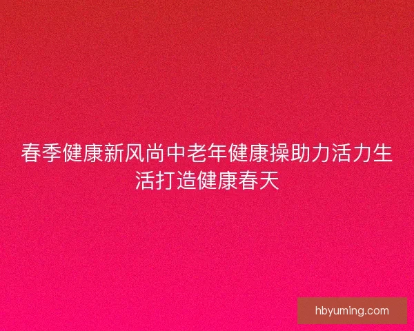 春季健康新风尚中老年健康操助力活力生活打造健康春天 春季健康新风尚中老年健康操助力活力生活打造健康春天
