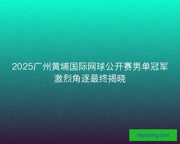 2025广州黄埔国际网球公开赛男单冠军激烈角逐最终揭晓 2025广州黄埔国际网球公开赛男单冠军激烈角逐最终揭晓