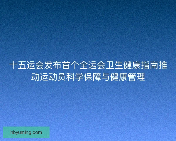 十五运会发布首个全运会卫生健康指南推动运动员科学保障与健康管理 十五运会发布首个全运会卫生健康指南推动运动员科学保障与健康管理