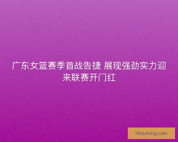 广东女篮赛季首战告捷 展现强劲实力迎来联赛开门红 广东女篮赛季首战告捷 展现强劲实力迎来联赛开门红