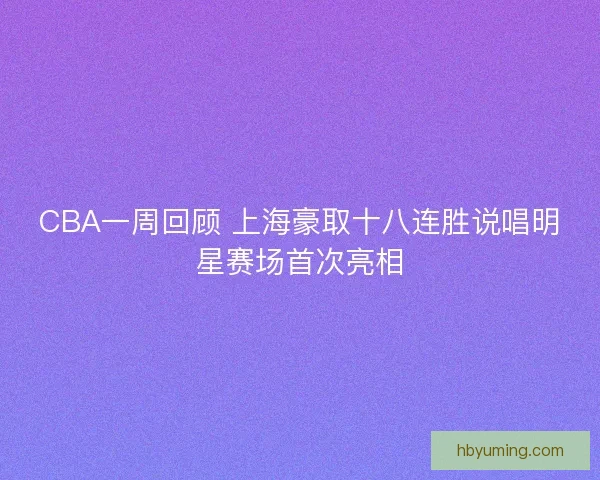 CBA一周回顾 上海豪取十八连胜说唱明星赛场首次亮相 CBA一周回顾 上海豪取十八连胜说唱明星赛场首次亮相