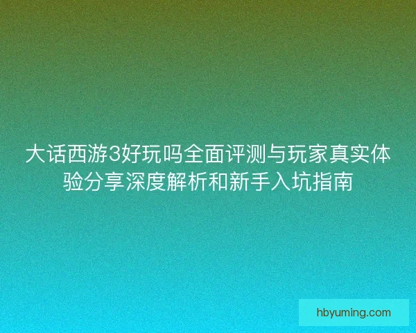 大话西游3好玩吗全面评测与玩家真实体验分享深度解析和新手入坑指南 大话西游3好玩吗全面评测与玩家真实体验分享深度解析和新手入坑指南