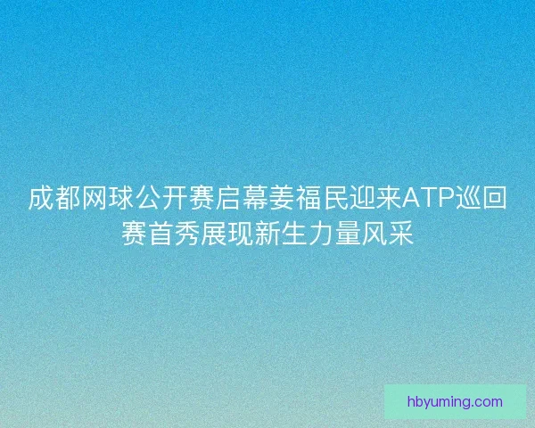 成都网球公开赛启幕姜福民迎来ATP巡回赛首秀展现新生力量风采