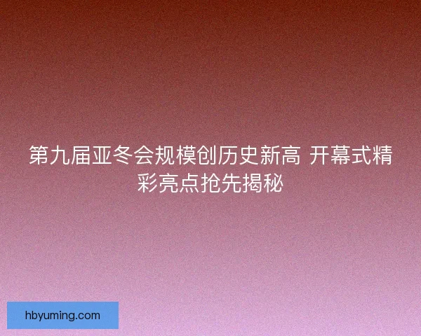 第九届亚冬会规模创历史新高 开幕式精彩亮点抢先揭秘 第九届亚冬会规模创历史新高 开幕式精彩亮点抢先揭秘