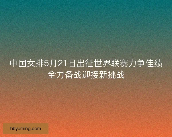 中国女排5月21日出征世界联赛力争佳绩全力备战迎接新挑战 中国女排5月21日出征世界联赛力争佳绩全力备战迎接新挑战