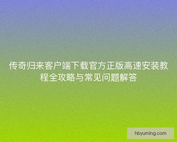 传奇归来客户端下载官方正版高速安装教程全攻略与常见问题解答