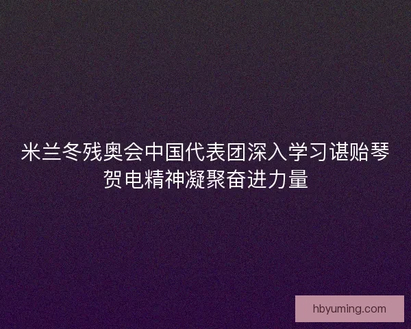 米兰冬残奥会中国代表团深入学习谌贻琴贺电精神凝聚奋进力量