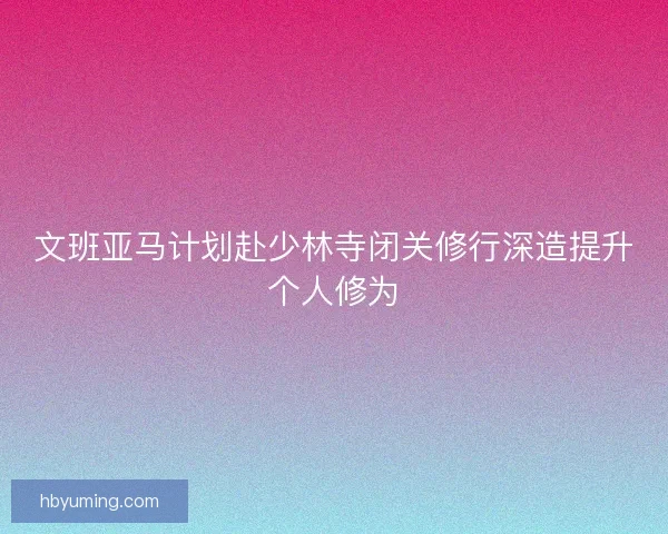 文班亚马计划赴少林寺闭关修行深造提升个人修为 文班亚马计划赴少林寺闭关修行深造提升个人修为