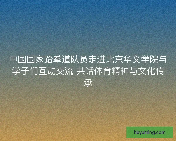 中国国家跆拳道队员走进北京华文学院与学子们互动交流 共话体育精神与文化传承