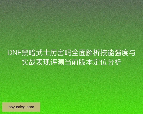 DNF黑暗武士厉害吗全面解析技能强度与实战表现评测当前版本定位分析 DNF黑暗武士厉害吗全面解析技能强度与实战表现评测当前版本定位分析