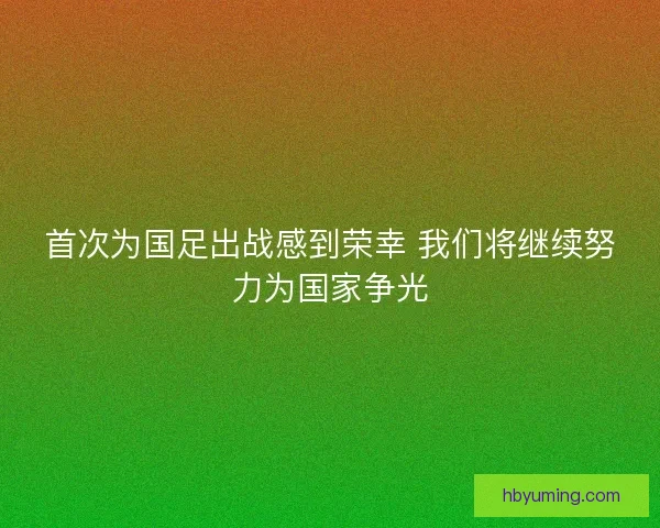 首次为国足出战感到荣幸 我们将继续努力为国家争光 首次为国足出战感到荣幸 我们将继续努力为国家争光
