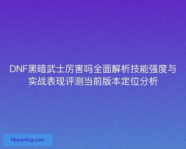 DNF黑暗武士厉害吗全面解析技能强度与实战表现评测当前版本定位分析 DNF黑暗武士厉害吗全面解析技能强度与实战表现评测当前版本定位分析