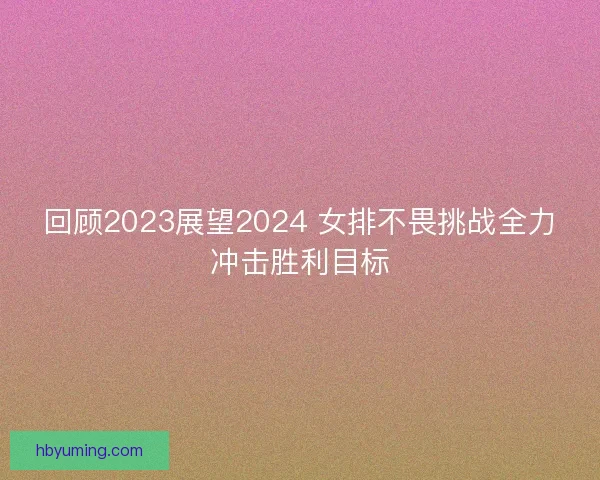 回顾2023展望2024 女排不畏挑战全力冲击胜利目标 回顾2023展望2024 女排不畏挑战全力冲击胜利目标